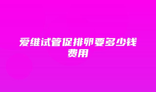 爱维试管促排卵要多少钱费用