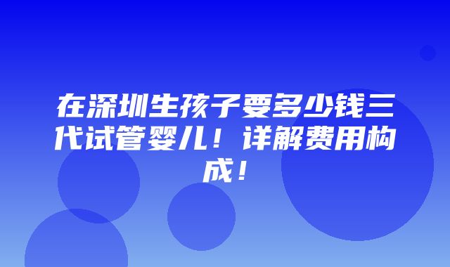 在深圳生孩子要多少钱三代试管婴儿！详解费用构成！