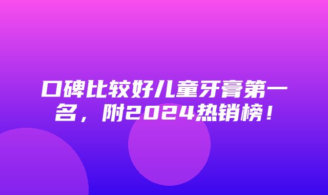 口碑比较好儿童牙膏第一名，附2024热销榜！