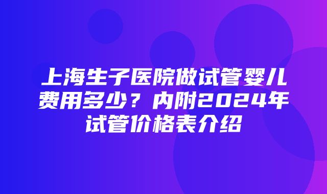 上海生子医院做试管婴儿费用多少？内附2024年试管价格表介绍