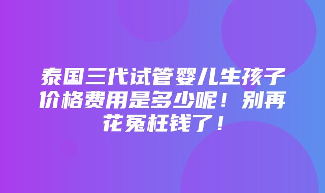 泰国三代试管婴儿生孩子价格费用是多少呢！别再花冤枉钱了！