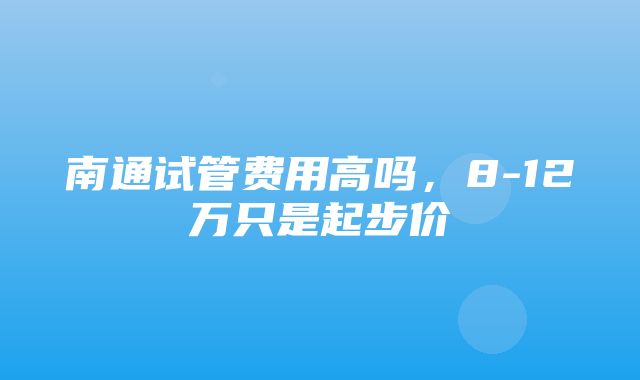 南通试管费用高吗，8-12万只是起步价