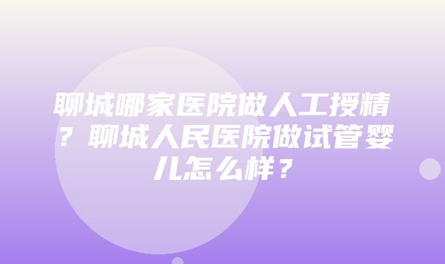 聊城哪家医院做人工授精？聊城人民医院做试管婴儿怎么样？