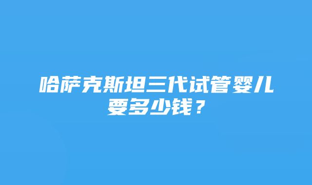 哈萨克斯坦三代试管婴儿要多少钱？