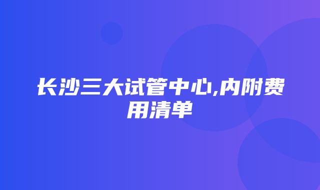 长沙三大试管中心,内附费用清单