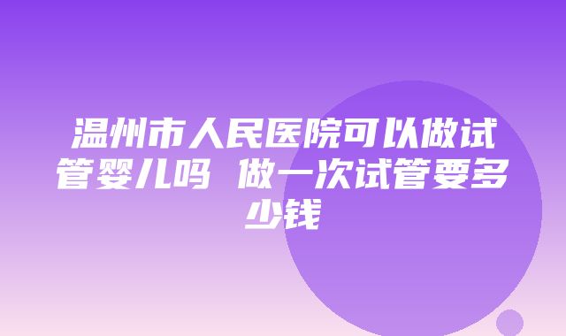 温州市人民医院可以做试管婴儿吗 做一次试管要多少钱