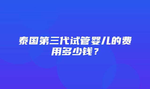 泰国第三代试管婴儿的费用多少钱？