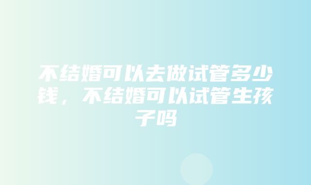 不结婚可以去做试管多少钱，不结婚可以试管生孩子吗