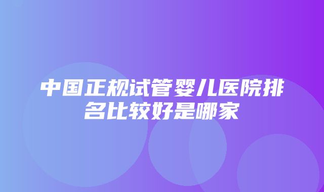 中国正规试管婴儿医院排名比较好是哪家