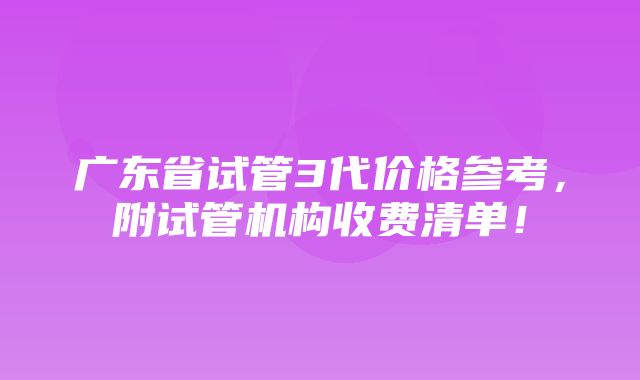 广东省试管3代价格参考，附试管机构收费清单！