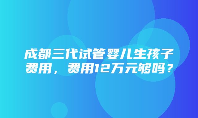 成都三代试管婴儿生孩子费用，费用12万元够吗？