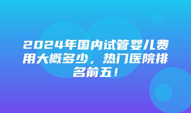 2024年国内试管婴儿费用大概多少，热门医院排名前五！