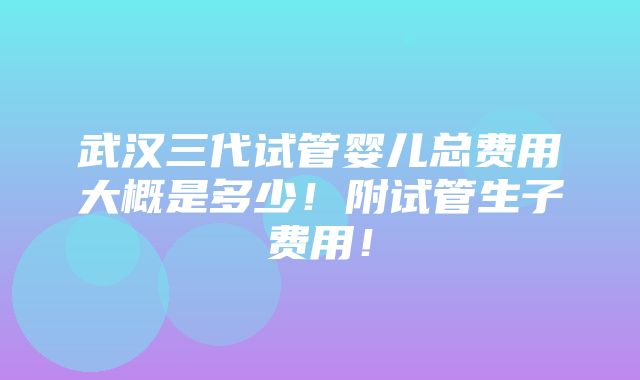 武汉三代试管婴儿总费用大概是多少！附试管生子费用！