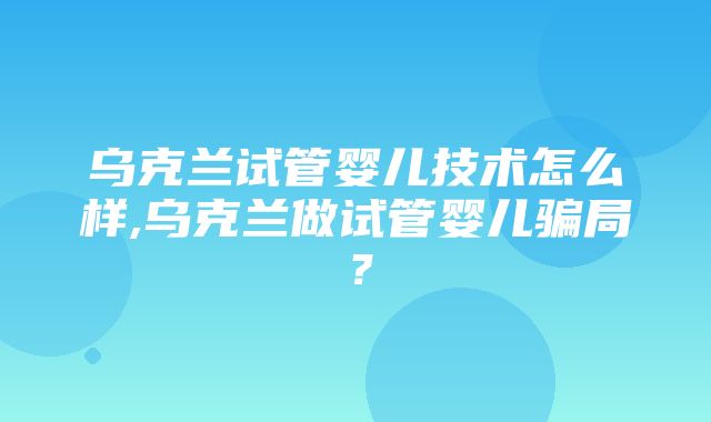 乌克兰试管婴儿技术怎么样,乌克兰做试管婴儿骗局？