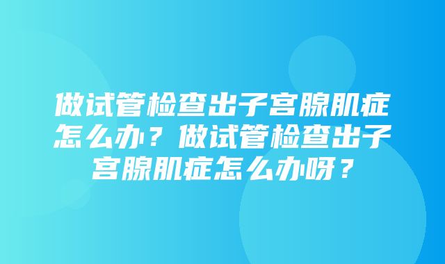 做试管检查出子宫腺肌症怎么办？做试管检查出子宫腺肌症怎么办呀？