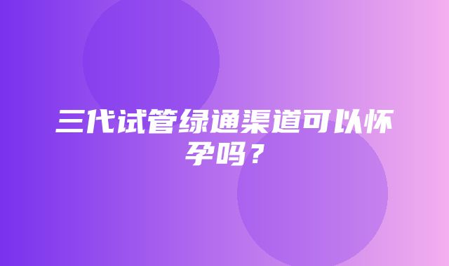 三代试管绿通渠道可以怀孕吗？