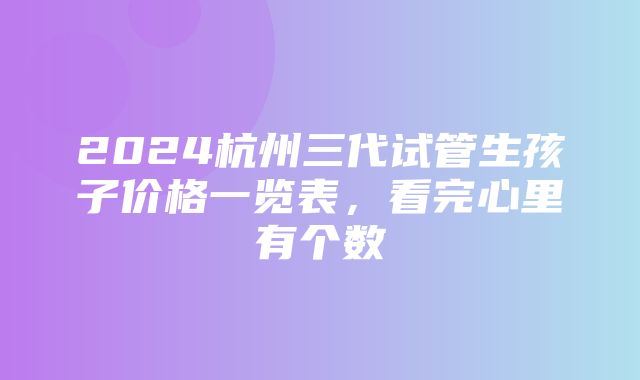 2024杭州三代试管生孩子价格一览表，看完心里有个数