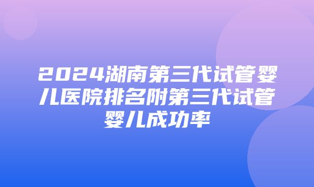 2024湖南第三代试管婴儿医院排名附第三代试管婴儿成功率