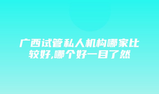 广西试管私人机构哪家比较好,哪个好一目了然