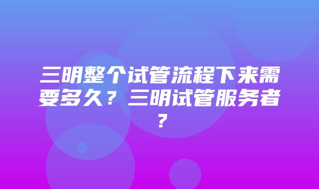 三明整个试管流程下来需要多久？三明试管服务者？