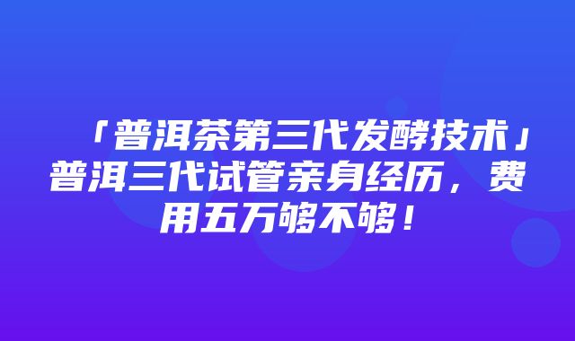 「普洱茶第三代发酵技术」普洱三代试管亲身经历，费用五万够不够！