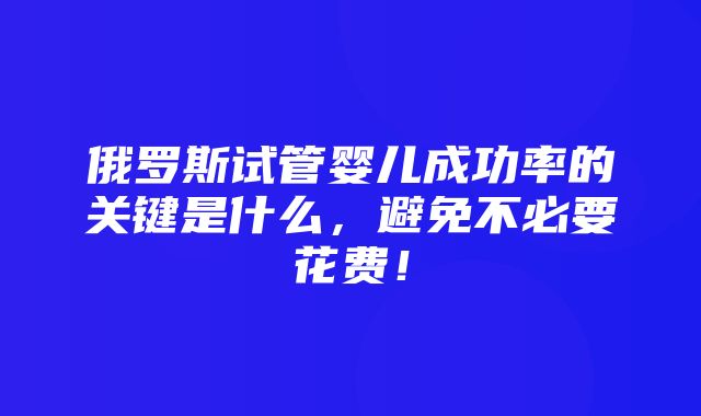 俄罗斯试管婴儿成功率的关键是什么，避免不必要花费！