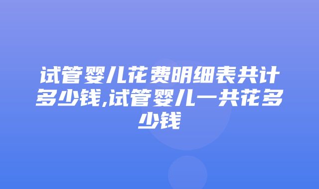 试管婴儿花费明细表共计多少钱,试管婴儿一共花多少钱