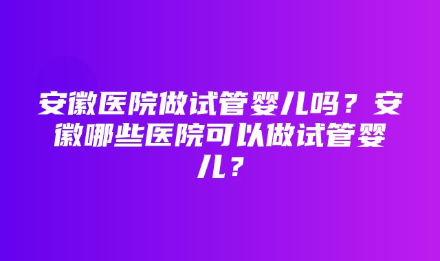 安徽医院做试管婴儿吗？安徽哪些医院可以做试管婴儿？