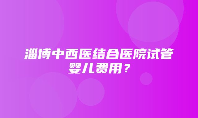 淄博中西医结合医院试管婴儿费用？