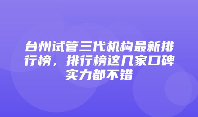 台州试管三代机构最新排行榜，排行榜这几家口碑实力都不错