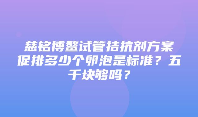 慈铭博鳌试管拮抗剂方案促排多少个卵泡是标准？五千块够吗？