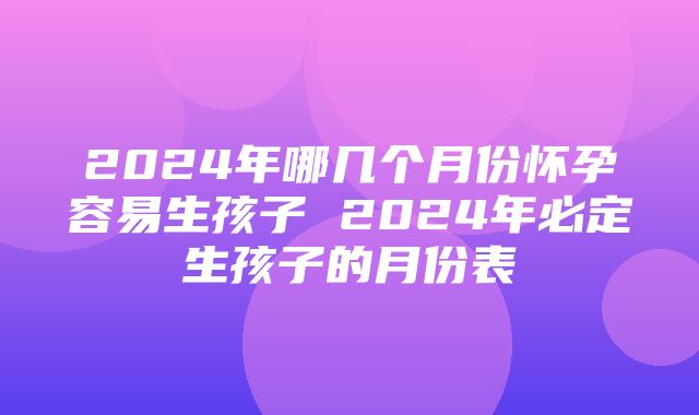 2024年哪几个月份怀孕容易生孩子 2024年必定生孩子的月份表