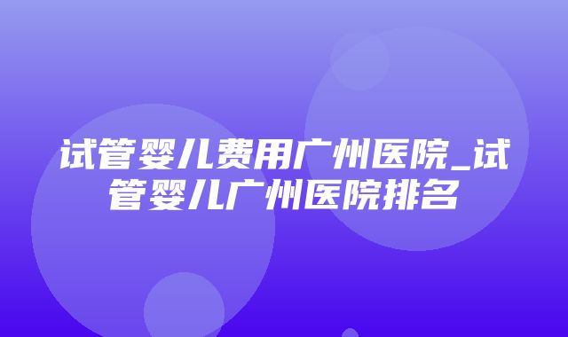 试管婴儿费用广州医院_试管婴儿广州医院排名