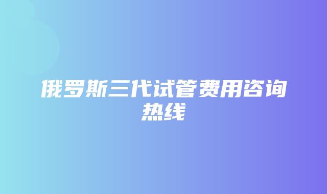 俄罗斯三代试管费用咨询热线