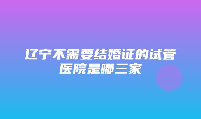 辽宁不需要结婚证的试管医院是哪三家