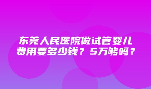 东莞人民医院做试管婴儿费用要多少钱？5万够吗？