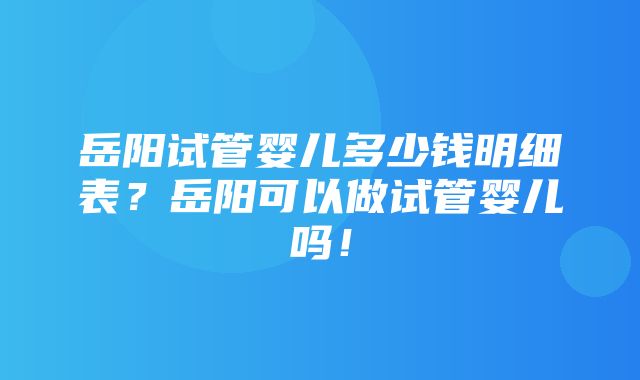 岳阳试管婴儿多少钱明细表？岳阳可以做试管婴儿吗！