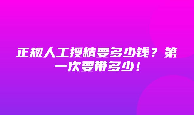 正规人工授精要多少钱？第一次要带多少！