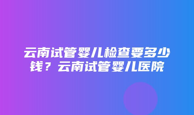 云南试管婴儿检查要多少钱？云南试管婴儿医院