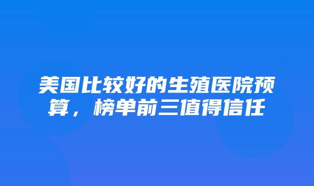 美国比较好的生殖医院预算，榜单前三值得信任