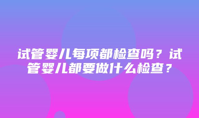 试管婴儿每项都检查吗？试管婴儿都要做什么检查？