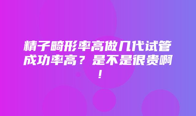 精子畸形率高做几代试管成功率高？是不是很贵啊！