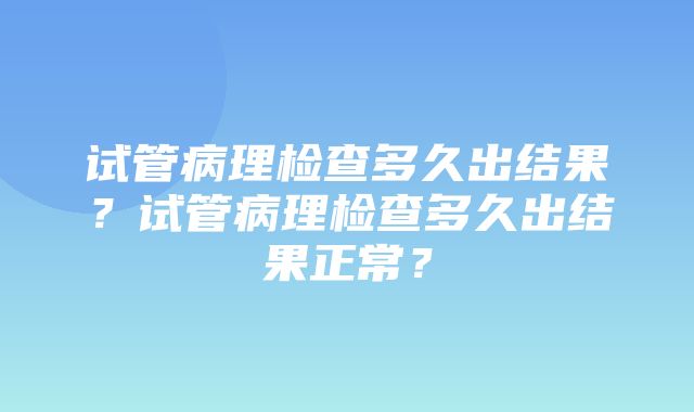 试管病理检查多久出结果？试管病理检查多久出结果正常？