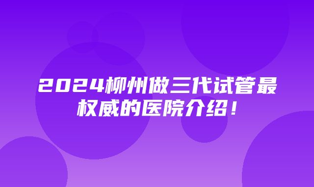 2024柳州做三代试管最权威的医院介绍！