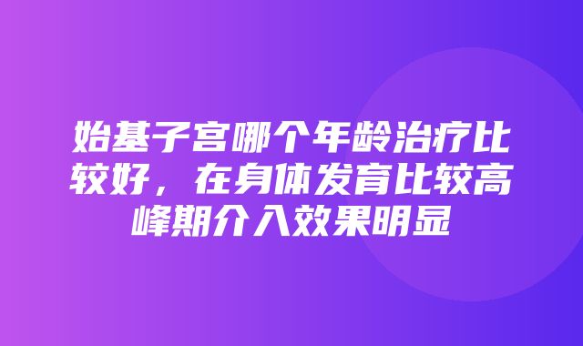 始基子宫哪个年龄治疗比较好，在身体发育比较高峰期介入效果明显