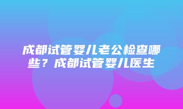 成都试管婴儿老公检查哪些？成都试管婴儿医生