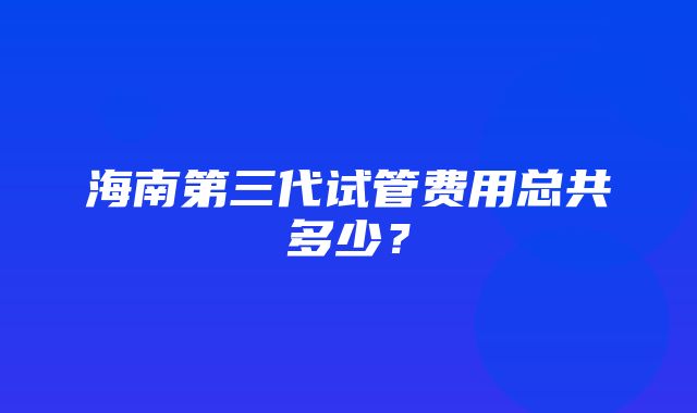 海南第三代试管费用总共多少？