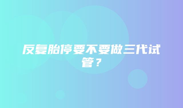 反复胎停要不要做三代试管？