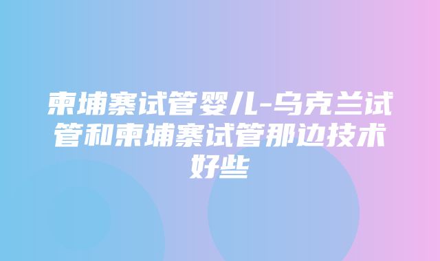 柬埔寨试管婴儿-乌克兰试管和柬埔寨试管那边技术好些