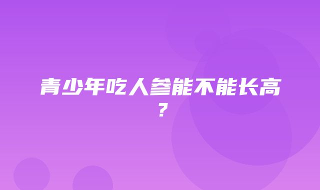 青少年吃人参能不能长高？